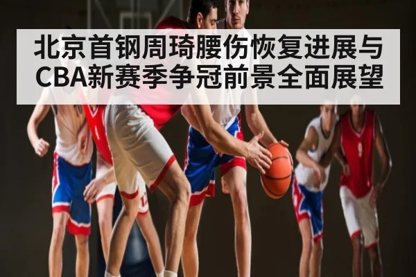 北京首钢周琦腰伤恢复进展与CBA新赛季争冠前景全面展望